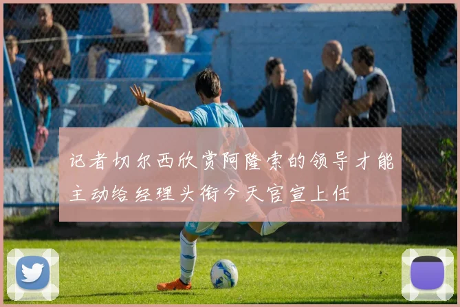 记者切尔西欣赏阿隆索的领导才能主动给经理头衔今天官宣上任